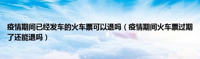 疫情期间已经发车的火车票可以退吗（疫情期间火车票过期了还能退吗）