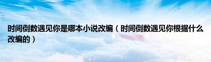 时间倒数遇见你是哪本小说改编（时间倒数遇见你根据什么改编的）