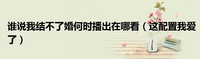 谁说我结不了婚何时播出在哪看（这配置我爱了）