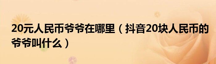 20元人民币爷爷在哪里（抖音20块人民币的爷爷叫什么）
