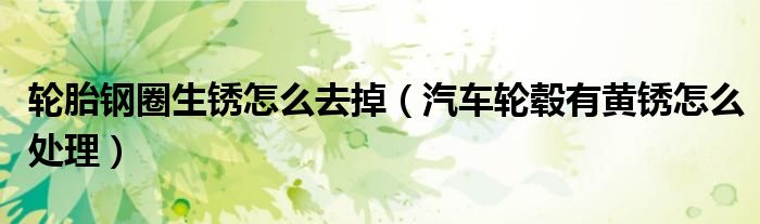 轮胎钢圈生锈怎么去掉（汽车轮毂有黄锈怎么处理）