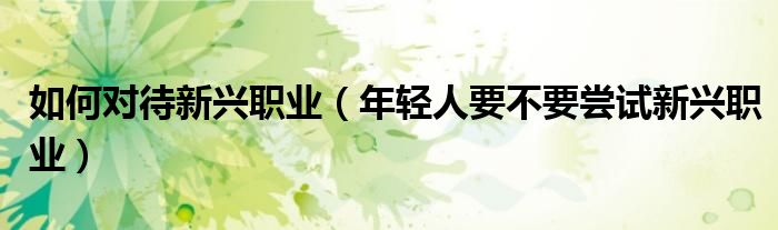如何对待新兴职业（年轻人要不要尝试新兴职业）