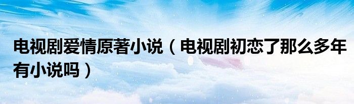 电视剧爱情原著小说（电视剧初恋了那么多年有小说吗）