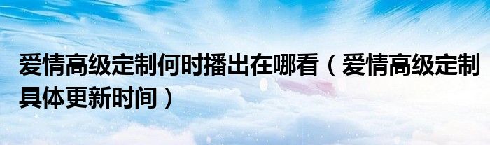 爱情高级定制何时播出在哪看（爱情高级定制具体更新时间）