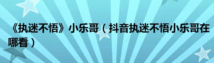 《执迷不悟》小乐哥（抖音执迷不悟小乐哥在哪看）