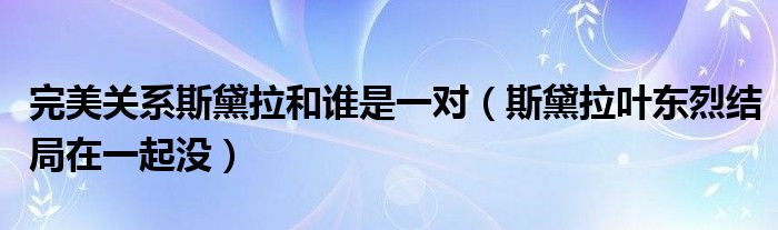 完美关系斯黛拉和谁是一对（斯黛拉叶东烈结局在一起没）