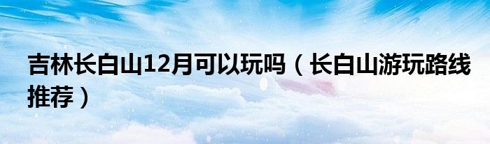 吉林长白山12月可以玩吗（长白山游玩路线推荐）