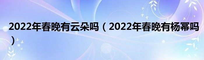 2022年春晚有云朵吗（2022年春晚有杨幂吗）