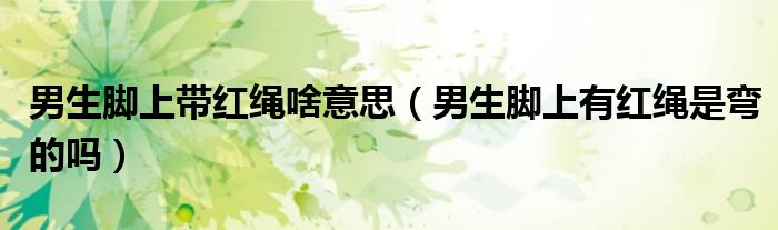 男生脚上带红绳啥意思（男生脚上有红绳是弯的吗）