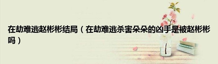 在劫难逃赵彬彬结局（在劫难逃杀害朵朵的凶手是被赵彬彬吗）