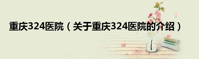 重庆324医院（关于重庆324医院的介绍）