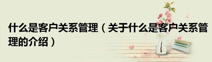 什么是客户关系管理（关于什么是客户关系管理的介绍）