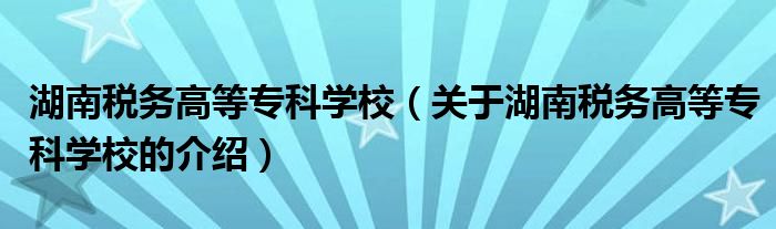 湖南税务高等专科学校（关于湖南税务高等专科学校的介绍）