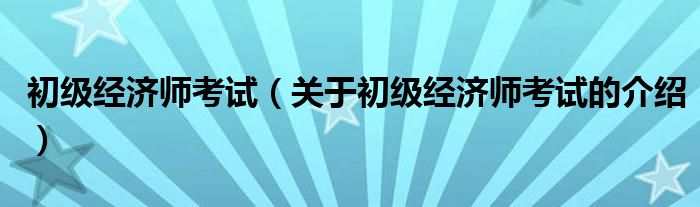 初级经济师考试（关于初级经济师考试的介绍）