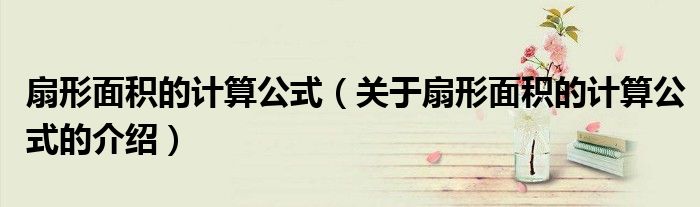 扇形面积的计算公式（关于扇形面积的计算公式的介绍）