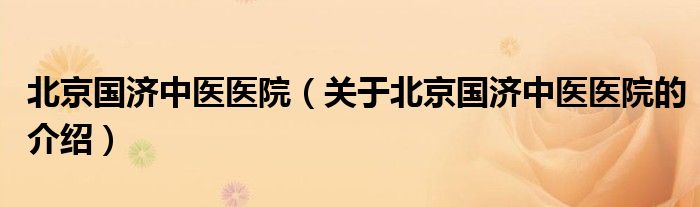 北京国济中医医院（关于北京国济中医医院的介绍）