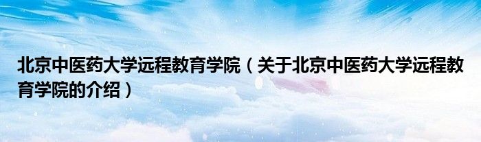 北京中医药大学远程教育学院（关于北京中医药大学远程教育学院的介绍）