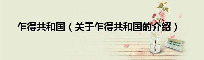 乍得共和国（关于乍得共和国的介绍）
