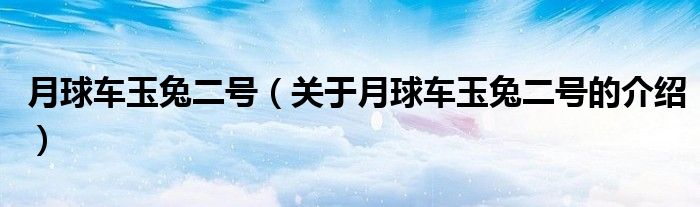 月球车玉兔二号（关于月球车玉兔二号的介绍）