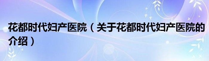 花都时代妇产医院（关于花都时代妇产医院的介绍）
