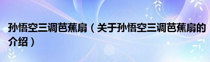 孙悟空三调芭蕉扇（关于孙悟空三调芭蕉扇的介绍）