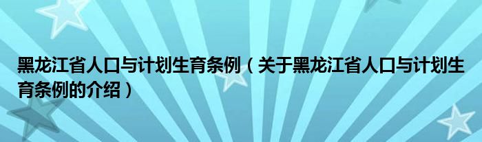 黑龙江省人口与计划生育条例（关于黑龙江省人口与计划生育条例的介绍）