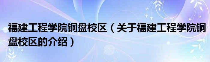 福建工程学院铜盘校区（关于福建工程学院铜盘校区的介绍）