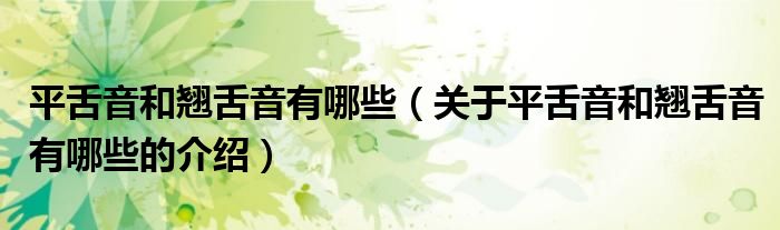 平舌音和翘舌音有哪些（关于平舌音和翘舌音有哪些的介绍）