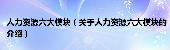 人力资源六大模块（关于人力资源六大模块的介绍）