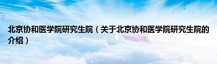 北京协和医学院研究生院（关于北京协和医学院研究生院的介绍）