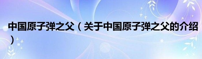 中国原子弹之父（关于中国原子弹之父的介绍）