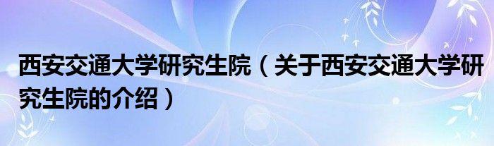 西安交通大学研究生院（关于西安交通大学研究生院的介绍）