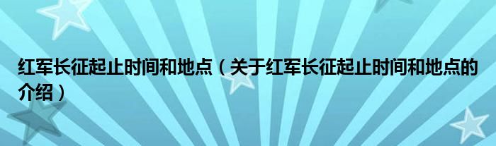 红军长征起止时间和地点（关于红军长征起止时间和地点的介绍）