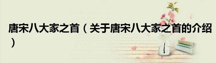 唐宋八大家之首（关于唐宋八大家之首的介绍）