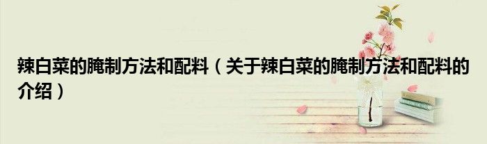 辣白菜的腌制方法和配料（关于辣白菜的腌制方法和配料的介绍）