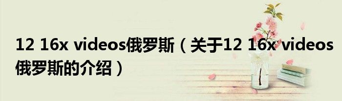 12 16x videos俄罗斯（关于12 16x videos俄罗斯的介绍）
