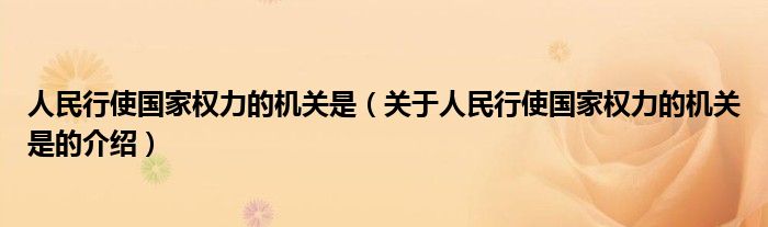 人民行使国家权力的机关是（关于人民行使国家权力的机关是的介绍）