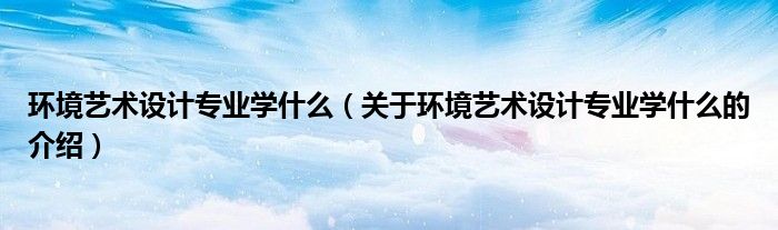 环境艺术设计专业学什么（关于环境艺术设计专业学什么的介绍）