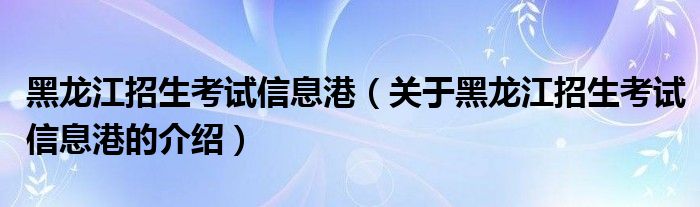 黑龙江招生考试信息港（关于黑龙江招生考试信息港的介绍）