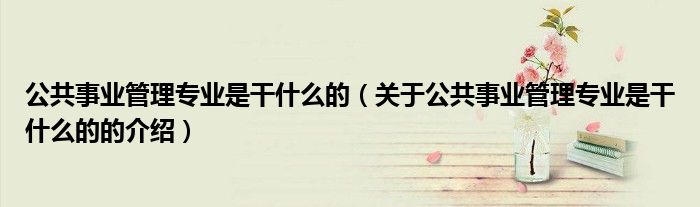公共事业管理专业是干什么的（关于公共事业管理专业是干什么的的介绍）