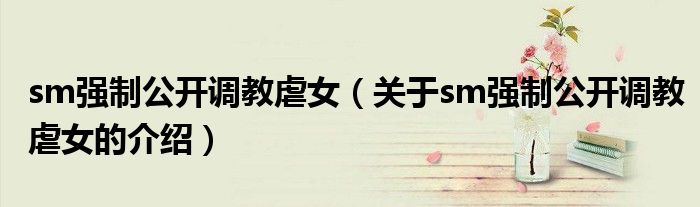sm强制公开调教虐女（关于sm强制公开调教虐女的介绍）