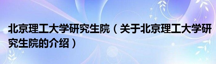 北京理工大学研究生院（关于北京理工大学研究生院的介绍）