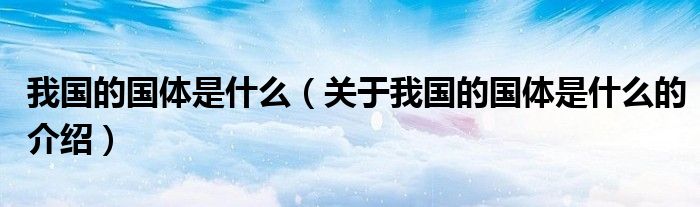 我国的国体是什么（关于我国的国体是什么的介绍）