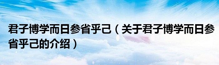 君子博学而日参省乎己（关于君子博学而日参省乎己的介绍）