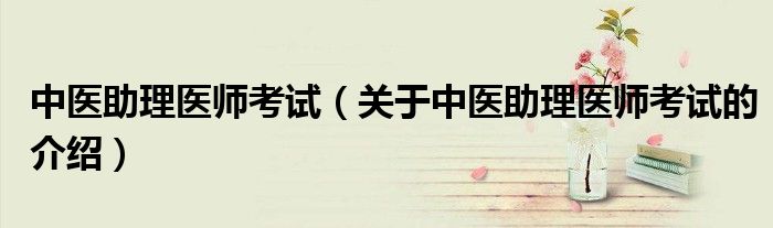 中医助理医师考试（关于中医助理医师考试的介绍）