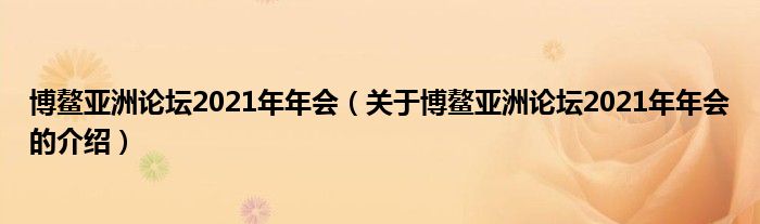 博鳌亚洲论坛2021年年会（关于博鳌亚洲论坛2021年年会的介绍）