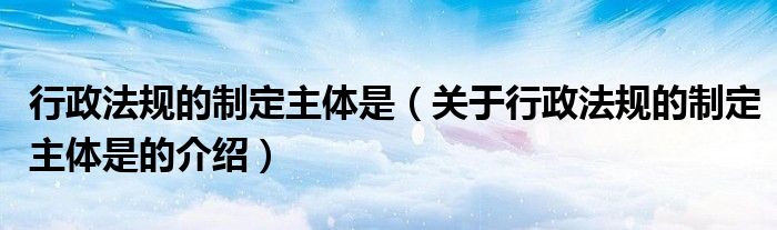 行政法规的制定主体是（关于行政法规的制定主体是的介绍）