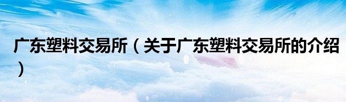 广东塑料交易所（关于广东塑料交易所的介绍）