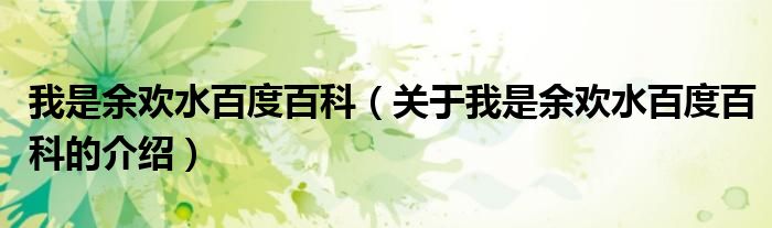 我是余欢水百度百科（关于我是余欢水百度百科的介绍）