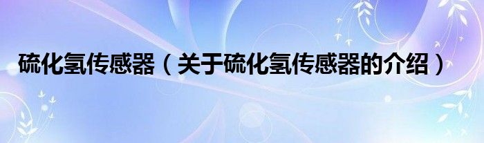 硫化氢传感器（关于硫化氢传感器的介绍）